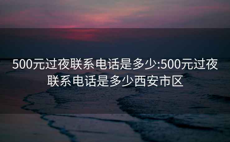 500元过夜联系电话是多少:500元过夜联系电话是多少西安市区