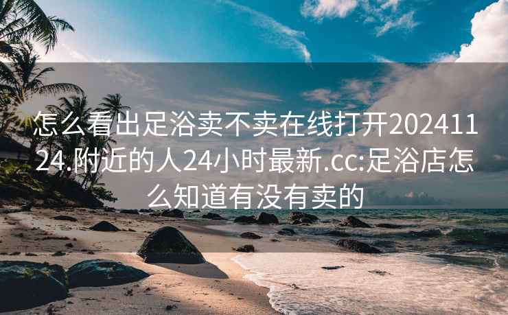 怎么看出足浴卖不卖在线打开20241124.附近的人24小时最新.cc:足浴店怎么知道有没有卖的