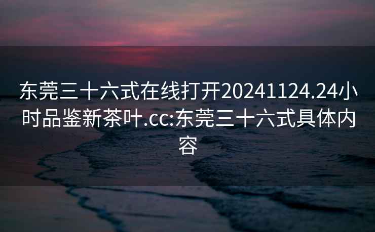 东莞三十六式在线打开20241124.24小时品鉴新茶叶.cc:东莞三十六式具体内容