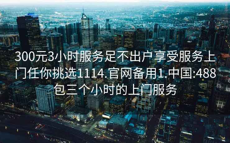 300元3小时服务足不出户享受服务上门任你挑选1114.官网备用1.中国:488包三个小时的上门服务