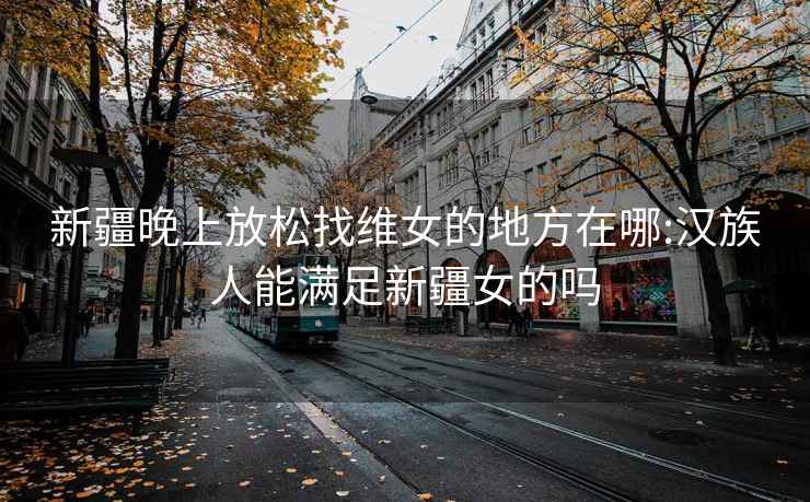 新疆晚上放松找维女的地方在哪:汉族人能满足新疆女的吗