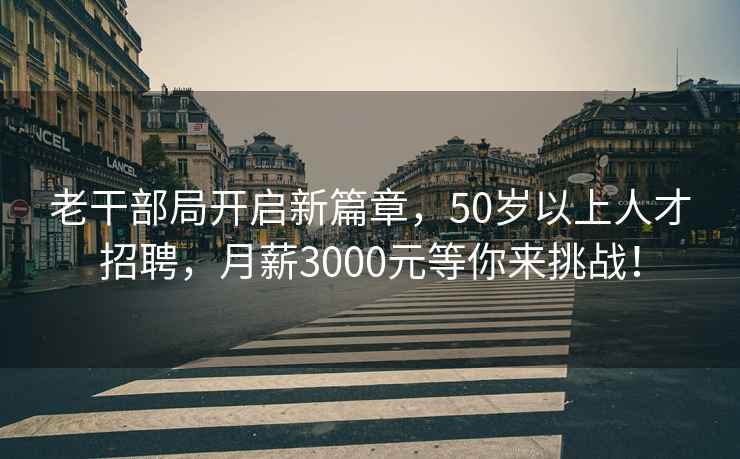 老干部局开启新篇章，50岁以上人才招聘，月薪3000元等你来挑战！