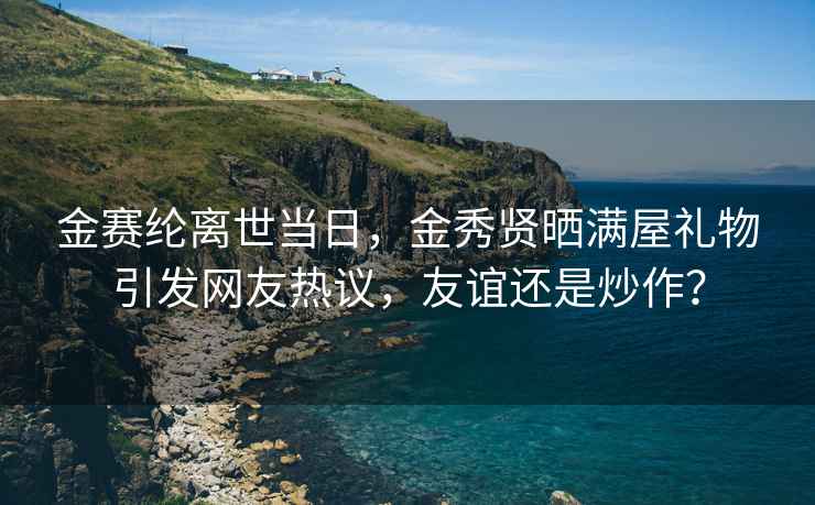 金赛纶离世当日，金秀贤晒满屋礼物引发网友热议，友谊还是炒作？