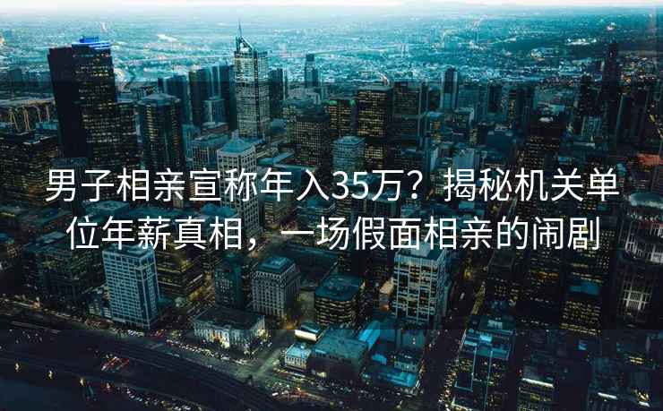 男子相亲宣称年入35万？揭秘机关单位年薪真相，一场假面相亲的闹剧