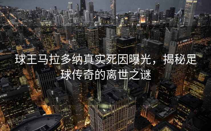 球王马拉多纳真实死因曝光，揭秘足球传奇的离世之谜