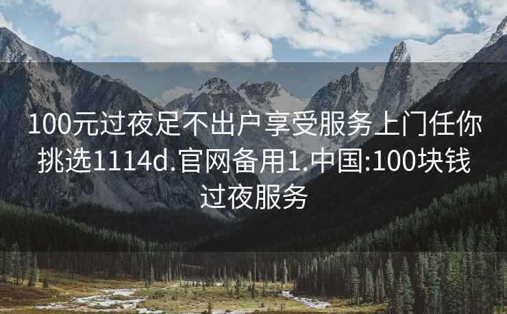 100元过夜足不出户享受服务上门任你挑选1114d.官网备用1.中国:100块钱过夜服务