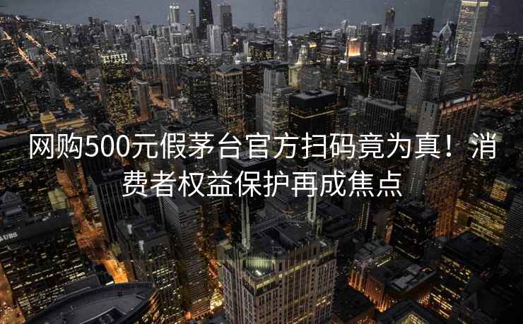 网购500元假茅台官方扫码竟为真！消费者权益保护再成焦点