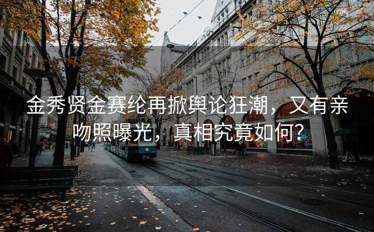 金秀贤金赛纶再掀舆论狂潮，又有亲吻照曝光，真相究竟如何？