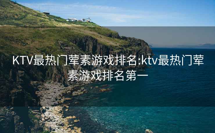 KTV最热门荤素游戏排名:ktv最热门荤素游戏排名第一