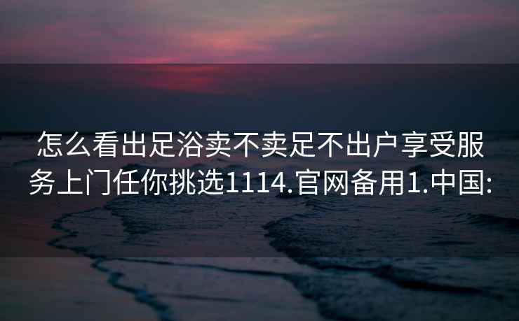 怎么看出足浴卖不卖足不出户享受服务上门任你挑选1114.官网备用1.中国: