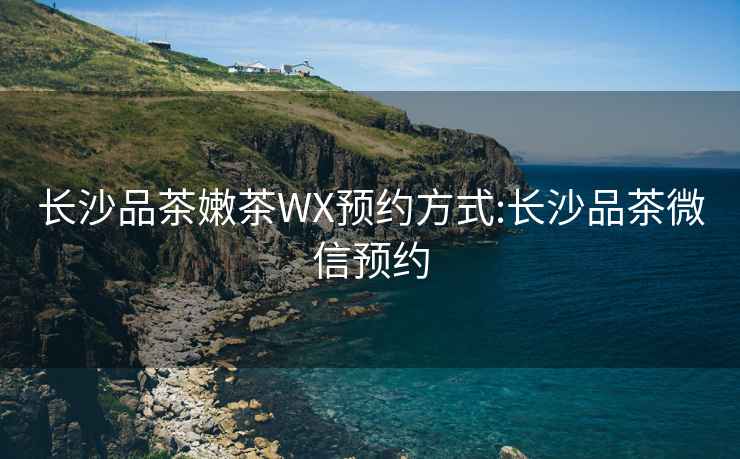 长沙品茶嫩茶WX预约方式:长沙品茶微信预约