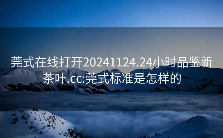 莞式在线打开20241124.24小时品鉴新茶叶.cc:莞式标准是怎样的