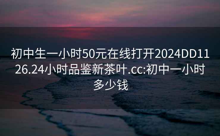 初中生一小时50元在线打开2024DD1126.24小时品鉴新茶叶.cc:初中一小时多少钱