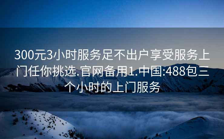 300元3小时服务足不出户享受服务上门任你挑选.官网备用1.中国:488包三个小时的上门服务