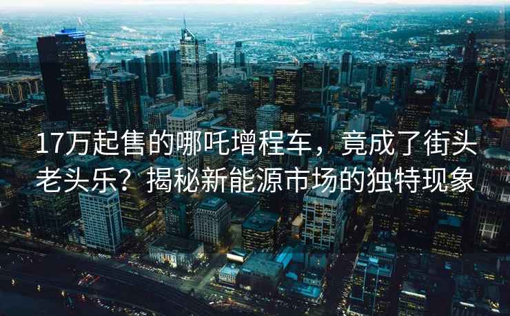 17万起售的哪吒增程车，竟成了街头老头乐？揭秘新能源市场的独特现象