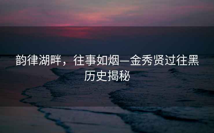 韵律湖畔，往事如烟—金秀贤过往黑历史揭秘