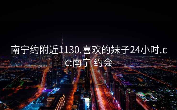 南宁约附近1130.喜欢的妹子24小时.cc:南宁 约会