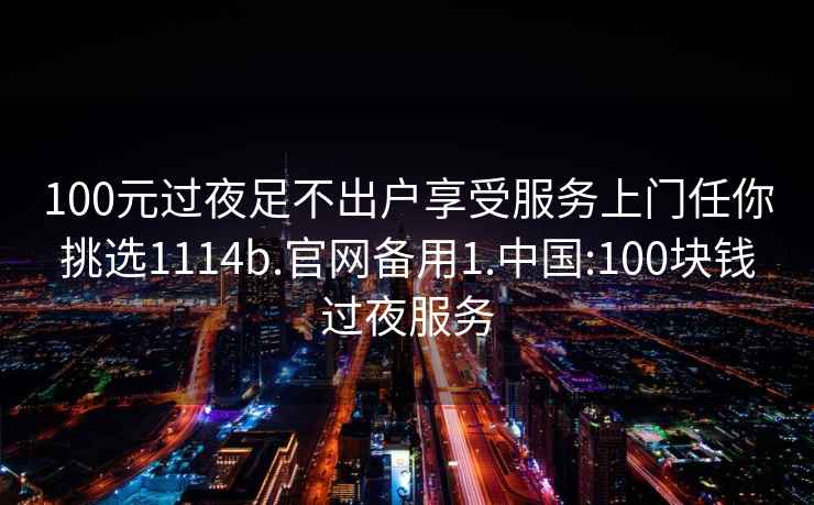 100元过夜足不出户享受服务上门任你挑选1114b.官网备用1.中国:100块钱过夜服务