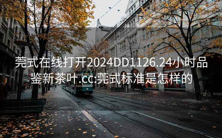 莞式在线打开2024DD1126.24小时品鉴新茶叶.cc:莞式标准是怎样的