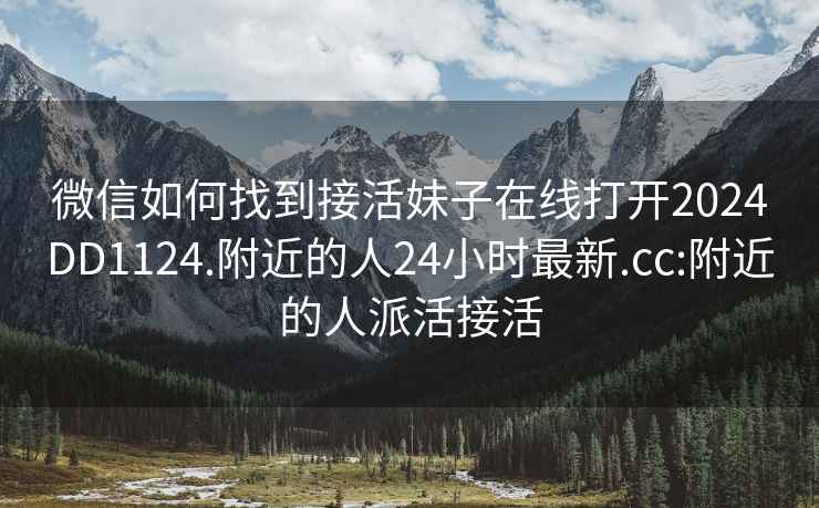 微信如何找到接活妹子在线打开2024DD1124.附近的人24小时最新.cc:附近的人派活接活