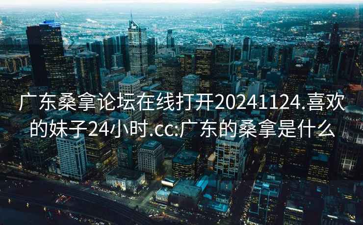 广东桑拿论坛在线打开20241124.喜欢的妹子24小时.cc:广东的桑拿是什么