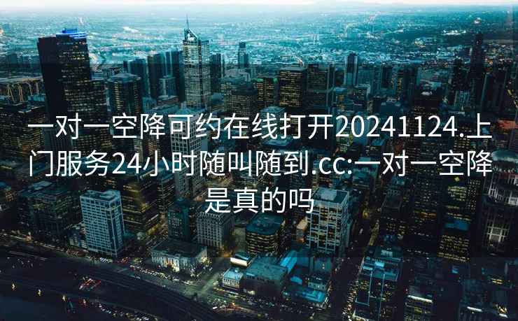 一对一空降可约在线打开20241124.上门服务24小时随叫随到.cc:一对一空降是真的吗