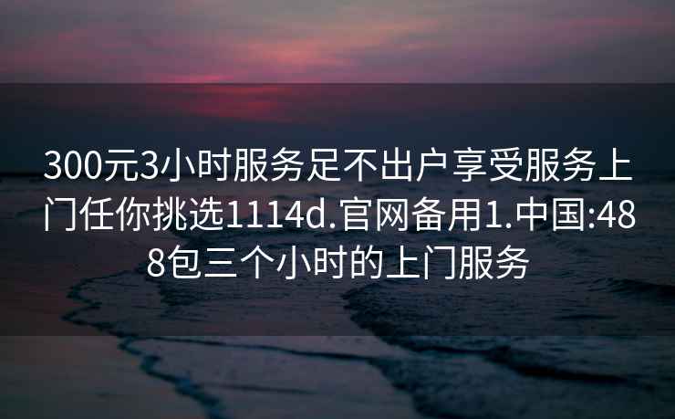 300元3小时服务足不出户享受服务上门任你挑选1114d.官网备用1.中国:488包三个小时的上门服务