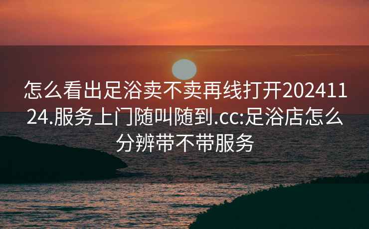 怎么看出足浴卖不卖再线打开20241124.服务上门随叫随到.cc:足浴店怎么分辨带不带服务