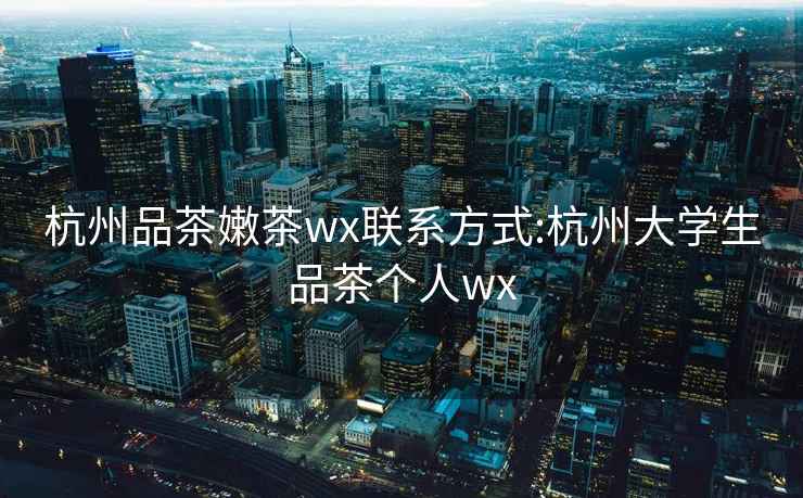 杭州品茶嫩茶wx联系方式:杭州大学生品茶个人wx