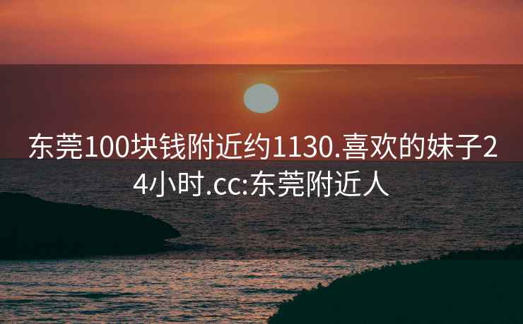 东莞100块钱附近约1130.喜欢的妹子24小时.cc:东莞附近人