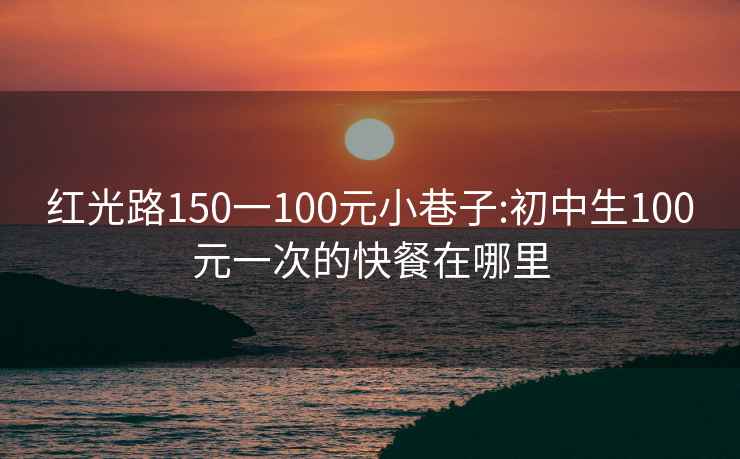 红光路150一100元小巷子:初中生100元一次的快餐在哪里