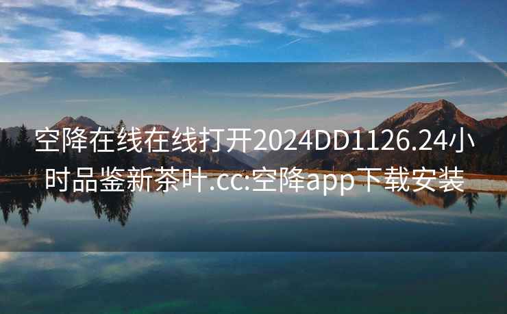 空降在线在线打开2024DD1126.24小时品鉴新茶叶.cc:空降app下载安装