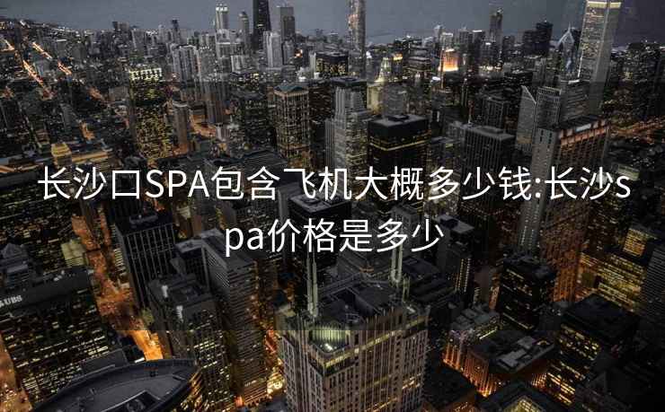 长沙口SPA包含飞机大概多少钱:长沙spa价格是多少