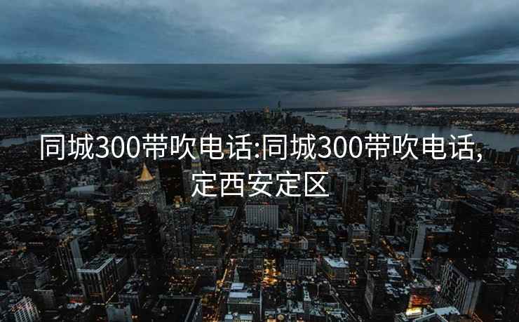 同城300带吹电话:同城300带吹电话,定西安定区