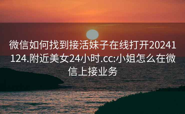 微信如何找到接活妹子在线打开20241124.附近美女24小时.cc:小姐怎么在微信上接业务