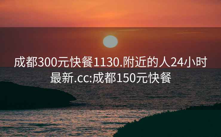 成都300元快餐1130.附近的人24小时最新.cc:成都150元快餐