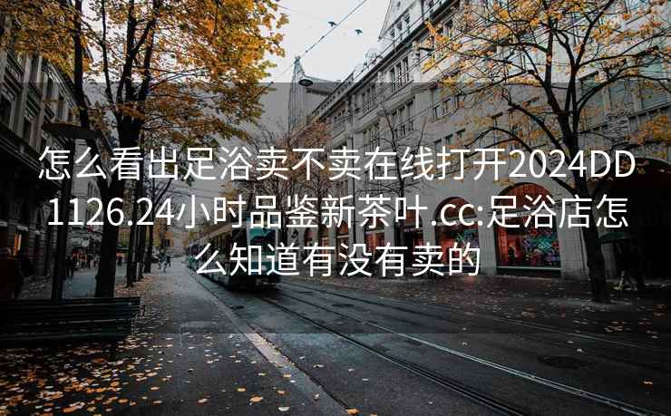 怎么看出足浴卖不卖在线打开2024DD1126.24小时品鉴新茶叶.cc:足浴店怎么知道有没有卖的