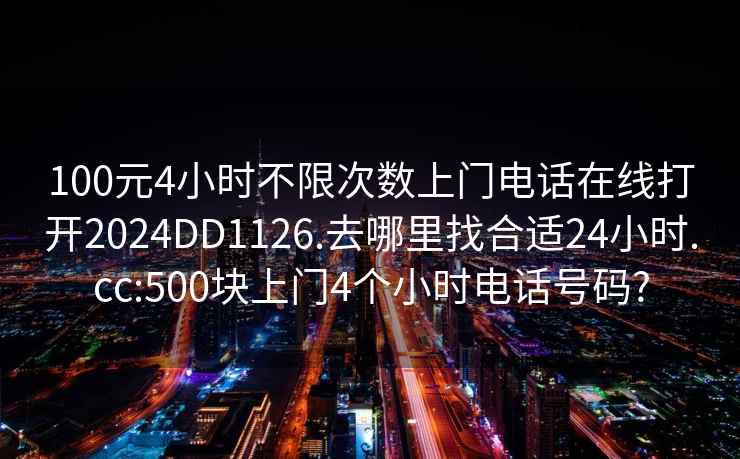 100元4小时不限次数上门电话在线打开2024DD1126.去哪里找合适24小时.cc:500块上门4个小时电话号码?