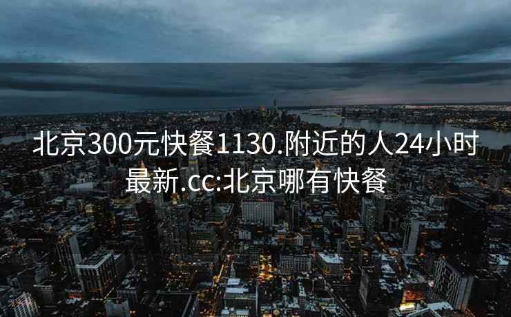 北京300元快餐1130.附近的人24小时最新.cc:北京哪有快餐