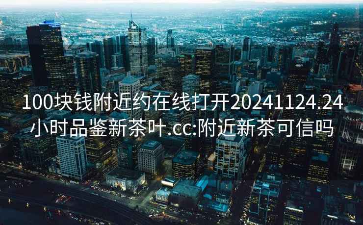 100块钱附近约在线打开20241124.24小时品鉴新茶叶.cc:附近新茶可信吗