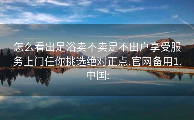 怎么看出足浴卖不卖足不出户享受服务上门任你挑选绝对正点.官网备用1.中国: