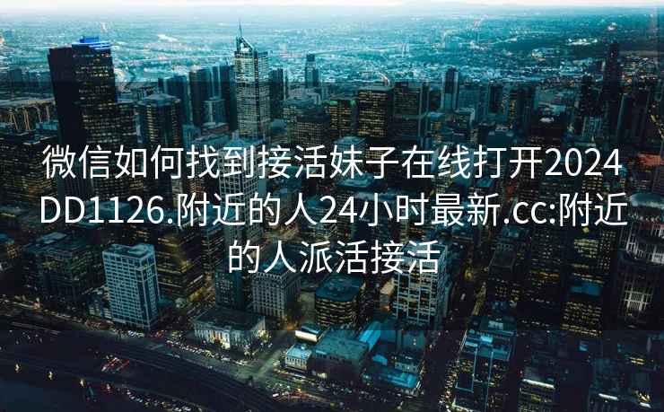 微信如何找到接活妹子在线打开2024DD1126.附近的人24小时最新.cc:附近的人派活接活