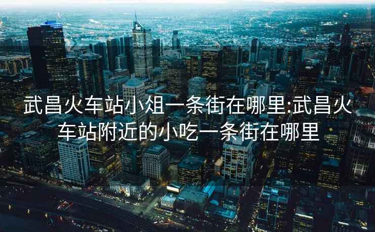 武昌火车站小俎一条街在哪里:武昌火车站附近的小吃一条街在哪里