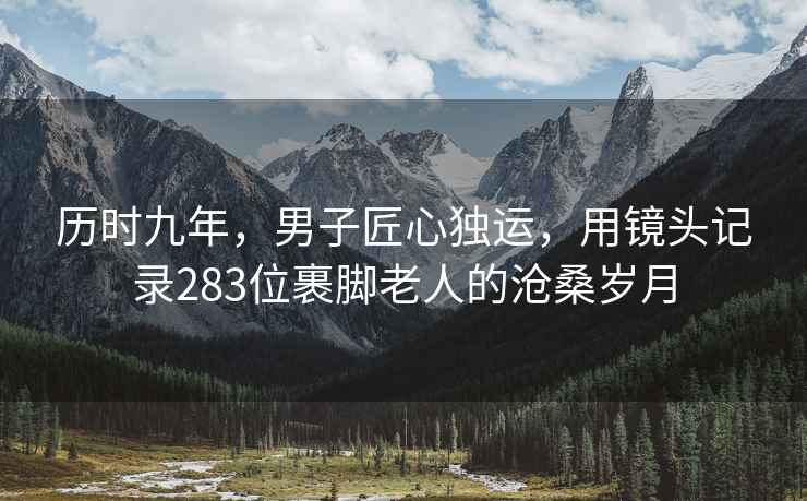 历时九年，男子匠心独运，用镜头记录283位裹脚老人的沧桑岁月