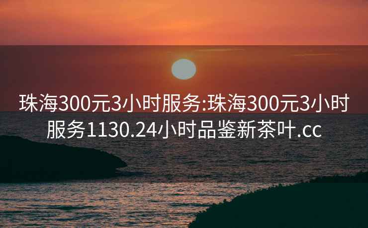 珠海300元3小时服务:珠海300元3小时服务1130.24小时品鉴新茶叶.cc