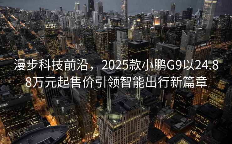 漫步科技前沿，2025款小鹏G9以24.88万元起售价引领智能出行新篇章