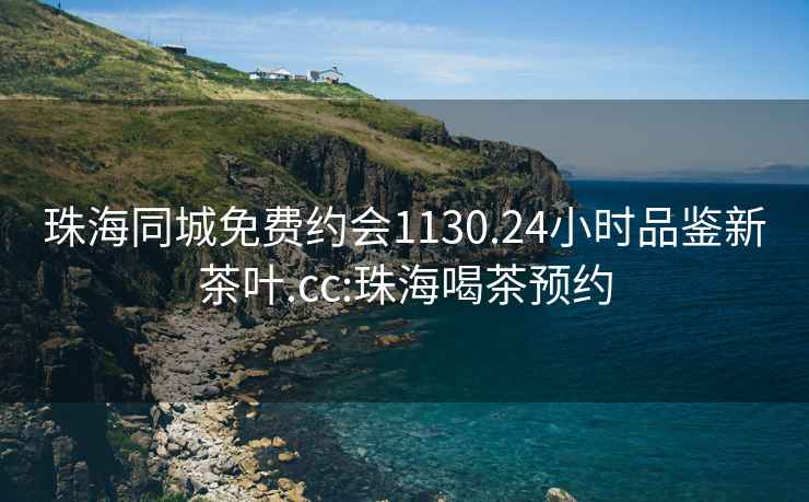 珠海同城免费约会1130.24小时品鉴新茶叶.cc:珠海喝茶预约