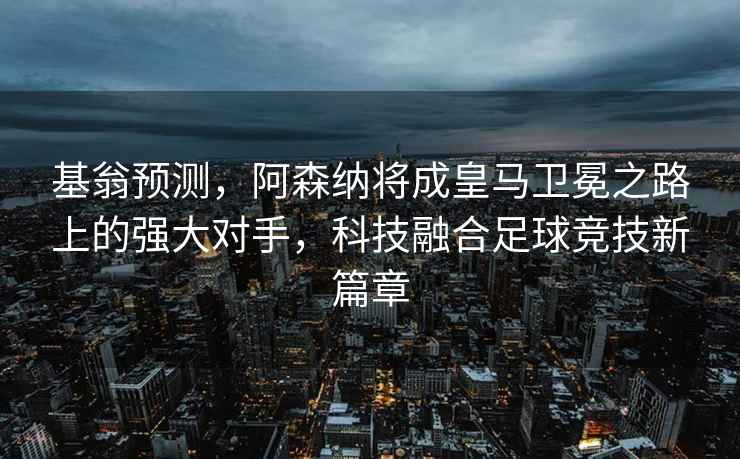 基翁预测，阿森纳将成皇马卫冕之路上的强大对手，科技融合足球竞技新篇章