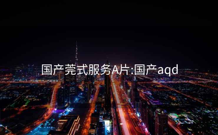 国产莞式服务A片:国产aqd