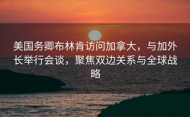 美国务卿布林肯访问加拿大，与加外长举行会谈，聚焦双边关系与全球战略